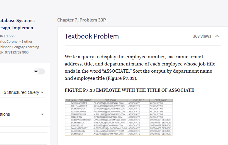 atabase Systems:
Chapter 7, Problem 33P
esign, Implemen.
th Edition
rlos Coronel +1 other
Textbook Problem
363 views a
blisher: Cengage Learning
BN: 9781337627900
Write a query to display the employee number, last name, email
address, title, and department name of each employee whose job title
ends in the word “ASSOCIATE." Sort the output by department name
and employee title (Figure P7.33).
FIGURE P7.33 EMPLOYEE WITH THE TITLE OF ASSOCIATE
To Structured Query
EMP EMAL
EMP NUM EMP LNAME
84526 LASSITER
EMP TITLE
ASSOCIATE
DEPT NAME
ACCOUNTING
ACCOUNTING
FLASSITIGLGCOMPANY COM
SO ALBREGLGCOMPANY COM ASSOCATE
DRVERATEGLGCOMPANY COM AGSOCIATE
F DUNHAMGCOMPANY COM
MROLLNSQLGCOMPANY.COM
DFNNerGLGCOMPANY COM
83617 ALBRIGHT
B1386 RVERA
83378 DUNHAM
80583 ROLLINS
83661 FINN
B4RI WASHINGTON LWASHIMaGLOCOMPANY COM ASSOCIATE
84206 HEALY
83451 ELIS
ACCOUNTING
ASSOCIATE
ASSOCIATE
ASSOCATE
ACCOUNTING
stions
ACCOUNTING
ACCOUNTING
CUSTOMER SERVICE
CUSTOMER SERVICE
NHEALYB2OLGCOMPANY.COM
ASSOCIATE
ASSOCIATE
84442 OREGORY
64450 GLLIAN
84300 SEAY
RELLISBIGLGCOMPANY.COM
A ORESORISGLOCOMPANY COM ASSOCIATE
E GILLIAIOGLOCOMPANY COM
A SEAY75GLGCOMPANY COM
CUSTOMER SERVICE
CUSTOMER SERVICE
CUSTOMER SERVICE
CUSTOMER SERVMCE
ASSOCIATE
ASSOCIATE
