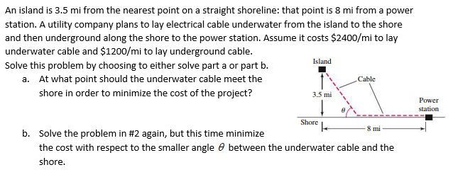 An island is 3.5 mi from the nearest point on a straight shoreline: that point is 8 mi from a power
station. A utility company plans to lay electrical cable underwater from the island to the shore
and then underground along the shore to the power station. Assume it costs $2400/mi to lay
underwater cable and $1200/mi to lay underground cable.
Island
Solve this problem by choosing to either solve part a or part b.
a. At what point should the underwater cable meet the
Cable
shore in order to minimize the cost of the project?
3.5 mi
Power
station
Shore
8 mi -
b. Solve the problem in #2 again, but this time minimize
the cost with respect to the smaller angle e between the underwater cable and the
shore.
