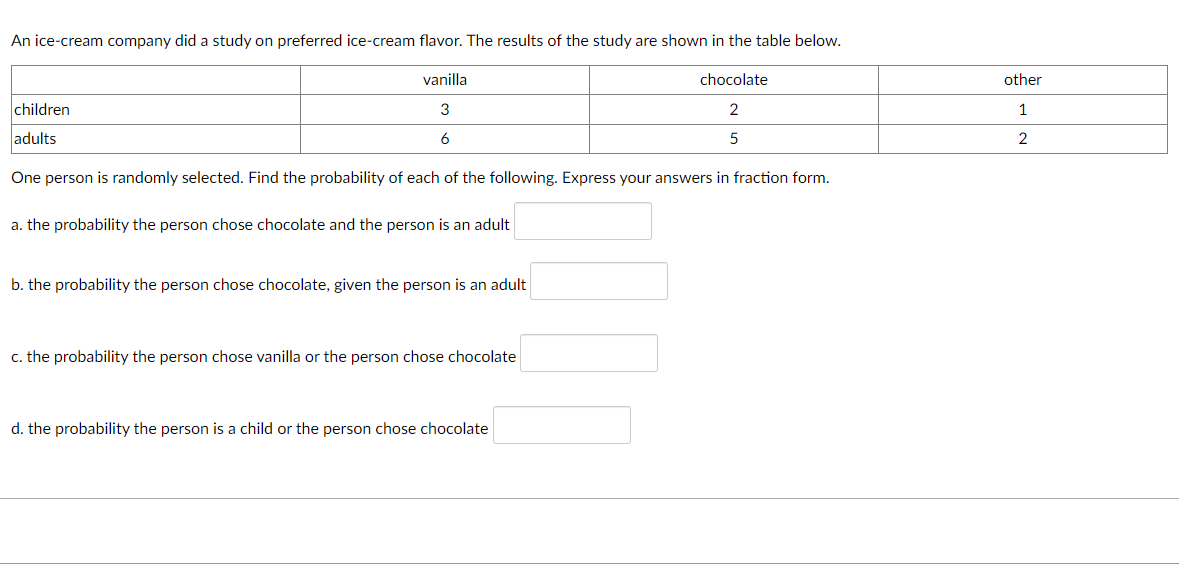 An ice-cream company did a study on preferred ice-cream flavor. The results of the study are shown in the table below.
vanilla
chocolate
other
children
3
1
adults
6
2
One person is randomly selected. Find the probability of each of the following. Express your answers in fraction form.
a. the probability the person chose chocolate and the person is an adult
b. the probability the person chose chocolate, given the person is an adult
c. the probability the person chose vanilla or the person chose chocolate
d. the probability the person is a child or the person chose chocolate
