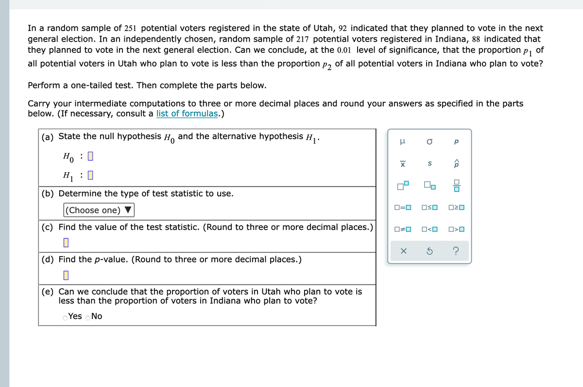 In a random sample of 251 potential voters registered in the state of Utah, 92 indicated that they planned to vote in the next
general election. In an independently chosen, random sample of 217 potential voters registered in Indiana, 88 indicated that
they planned to vote in the next general election. Can we conclude, at the 0.01 level of significance, that the proportion
P1
of
all potential voters in Utah who plan to vote is less than the proportion p, of all potential voters in Indiana who plan to vote?
Perform a one-tailed test. Then complete the parts below.
Carry your intermediate computations to three or more decimal places and round your answers as specified in the parts
below. (If necessary, consult a list of formulas.)
(a) State the null hypothesis H and the alternative hypothesis H,.
Ho : 0
S
H, :0
(b) Determine the type of test statistic to use.
D=0
OSO
(Choose one) ▼
(c) Find the value of the test statistic. (Round to three or more decimal places.)
O#0
O<O
O>O
?
(d) Find the p-value. (Round to three or more decimal places.)
(e) Can we conclude that the proportion of voters in Utah who plan to vote is
less than the proportion of
in Indiana who plan
Yes No
미□
