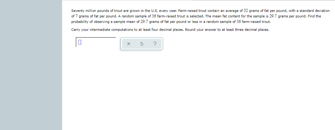 Seventy million pounds of trout are grown in the U.S. every year. Farm-raised trout contain an average of 32 grams of fat per pound, with a standard deviation
of 7 grams of fat per pound. A random sample of 36 farm-raised trout is selected. The mean fat content for the sample is 29.7 grams per pound. Find the
probability of observing a sample mean of 29.7 grams of fat per pound or less in a random sample of 36 farm-raised trout.
Carry your intermediate computations to at least four decimal places. Round your answer to at least three decimal places.
