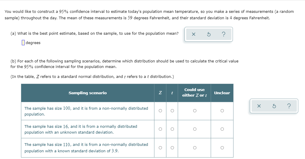 You would like to construct a 95% confidence interval to estimate today's population mean temperature, so you make a series of measurements (a random
sample) throughout the day. The mean of these measurements is 59 degrees Fahrenheit, and their standard deviation is 4 degrees Fahrenheit.
(a) What is the best point estimate, based on the sample, to use for the population mean?
O degrees
(b) For each of the following sampling scenarios, determine which distribution should be used to calculate the critical value
for the 95% confidence interval for the population mean.
(In the table, Z refers to a standard normal distribution, and t refers to at distribution.)
Could use
Sampling scenario
t
Unclear
either Z or t
The sample has size 100, and it is from a non-normally distributed
population.
The sample has size 16, and it is from a normally distributed
population with an unknown standard deviation.
The sample has size 110, and it is from a non-normally distributed
population with a known standard deviation of 3,9.
