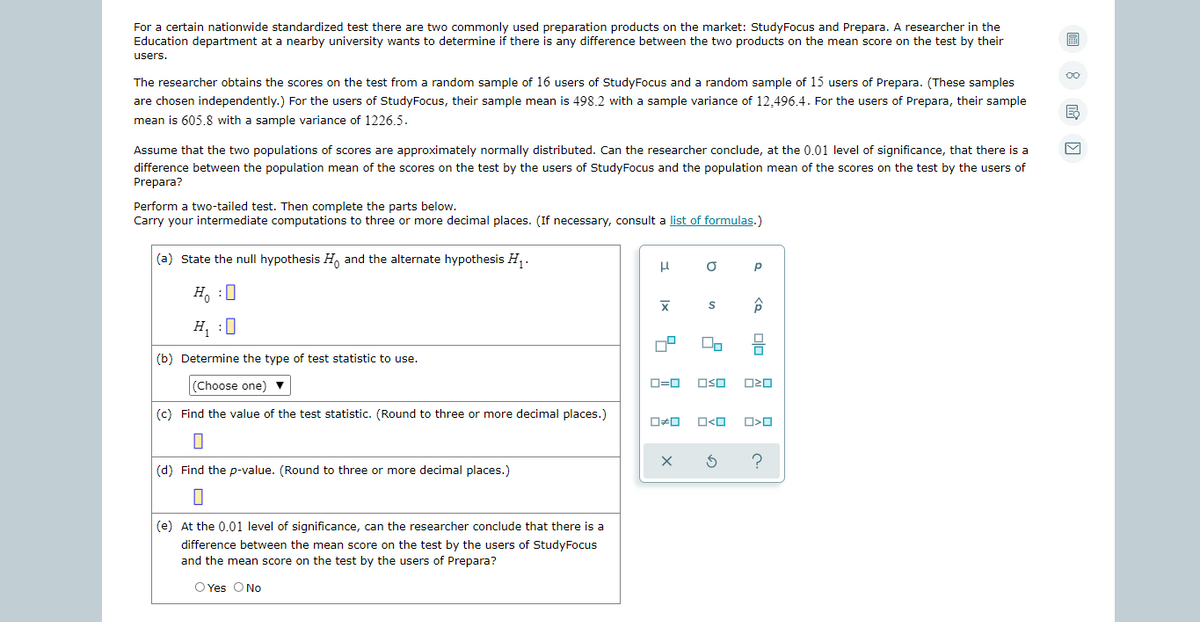 For a certain nationwide standardized test there are two commonly used preparation products on the market: StudyFocus and Prepara. A researcher in the
Education department at a nearby university wants to determine if there is any difference between the two products on the mean score on the test by their
users.
00
The researcher obtains the scores on the test from a random sample of 16 users of StudyFocus and a random sample of 15 users of Prepara. (These samples
are chosen independently.) For the users of StudyFocus, their sample mean is 498.2 with a sample variance of 12,496.4. For the users of Prepara, their sample
mean is 605.8 with a sample variance of 1226.5.
Assume that the two populations of scores are approximately normally distributed. Can the researcher conclude, at the 0.01 level of significance, that there is a
difference between the population mean of the scores on the test by the users of StudyFocus and the population mean of the scores on the test by the users of
Prepara?
Perform a two-tailed test. Then complete the parts below.
Carry your intermediate computations to three or more decimal places. (If necessary, consult a list of formulas.)
(a) State the null hypothesis H, and the alternate hypothesis H, .
p
H, :0
H, :0
(b) Determine the type of test statistic to use.
(Choose one) v
D=0
OSO
|(c) Find the value of the test statistic. (Round to three or more decimal places.)
(d) Find the p-value. (Round to three or more decimal places.)
|(e) At the 0.01 level of significance, can the researcher conclude that there is a
difference between the mean score on the test by the users of StudyFocus
and the mean score on the test by the users of Prepara?
O Yes O No
