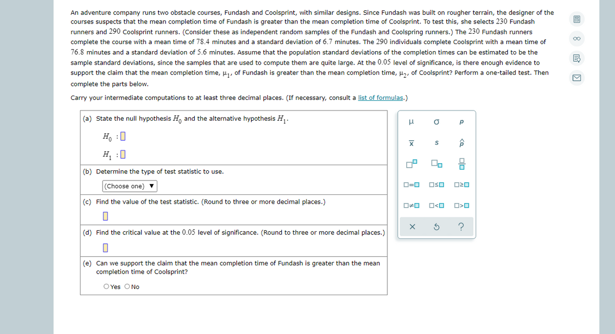 An adventure company runs two obstacle courses, Fundash and Coolsprint, with similar designs. Since Fundash was built on rougher terrain, the designer of the
courses suspects that the mean completion time of Fundash is greater than the mean completion time of Coolsprint. To test this, she selects 230 Fundash
runners and 290 Coolsprint runners. (Consider these as independent random samples of the Fundash and Coolspring runners.) The 230 Fundash runners
complete the course with a mean time of 78.4 minutes and a standard deviation of 6.7 minutes. The 290 individuals complete Coolsprint with a mean time of
76.8 minutes and a standard deviation of 5.6 minutes. Assume that the population standard deviations of the completion times can be estimated to be the
sample standard deviations, since the samples that are used to compute them are quite large. At the 0.05 level of significance, is there enough evidence to
support the claim that the mean completion time, u,, of Fundash is greater than the mean completion time, u, of Coolsprint? Perform a one-tailed test. Then
complete the parts below.
Carry your intermediate computations to at least three decimal places. (If necessary, consult a list of formulas.)
(a) State the null hypothesis H, and the alternative hypothesis H,.
p
H. :0
H :0
(b) Determine the type of test statistic to use.
(Choose one) v
D=0
OSO
(c) Find the value of the test statistic. (Round to three or more decimal places.)
ロロ
O<O
(d) Find the critical value at the 0.05 level of significance. (Round to three or more decimal places.)
(e) Can we support the claim that the mean completion time of Fundash is greater than the mean
completion time of Coolsprint?
O Yes ONo
