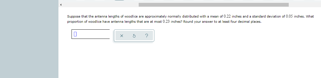 Suppose that the antenna lengths of woodlice are approximately normally distributed with a mean of 0.22 inches and a standard deviation of 0.05 inches. What
proportion of woodlice have antenna lengths that are at most 0.23 inches? Round your answer to at least four decimal places.
?
