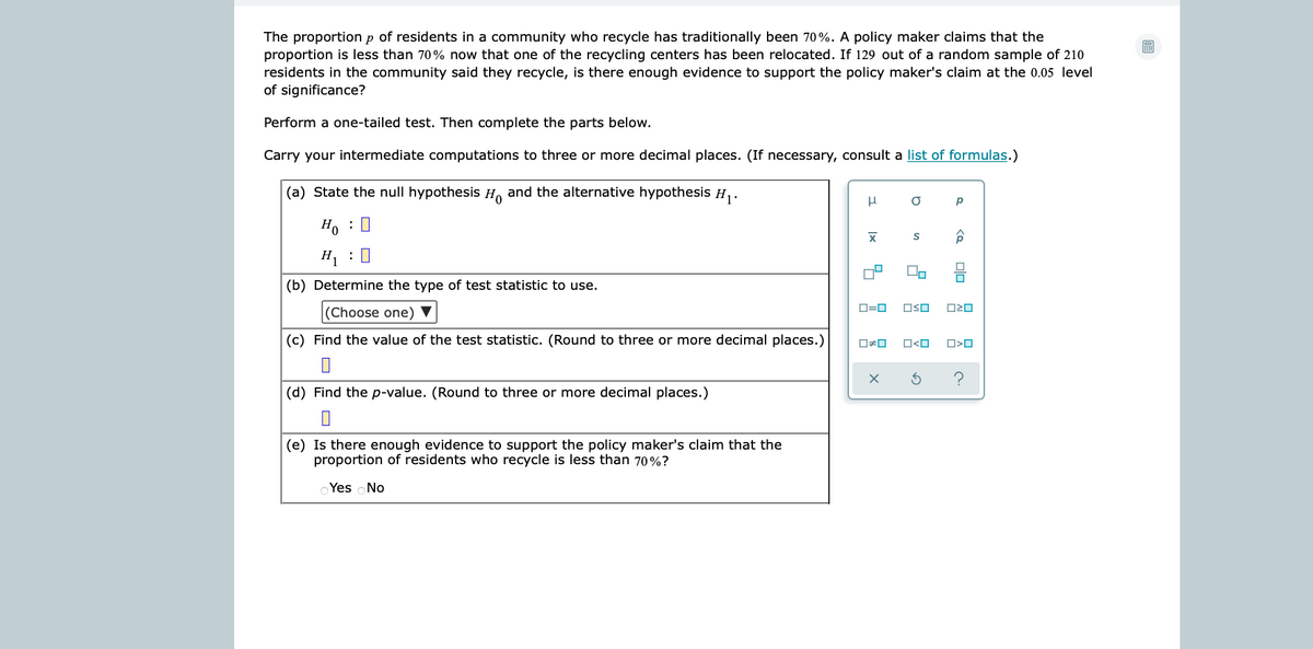 The proportion p of residents in a community who recycle has traditionally been 70%. A policy maker claims that the
proportion is less than 70% now that one of the recycling centers has been relocated. If 129 out of a random sample of 210
residents in the community said they recycle, is there enough evidence to support the policy maker's claim at the 0.05 level
of significance?
圖
Perform a one-tailed test. Then complete the parts below.
Carry your intermediate computations to three or more decimal places. (If necessary, consult a list of formulas.)
(a) State the null hypothesis H. and the alternative hypothesis H.
Ho : 0
H, :0
(b) Determine the type of test statistic to use.
O=0
OSO
(Choose one) ▼
(c) Find the value of the test statistic. (Round to three or more decimal places.)
O#0
O<O
?
(d) Find the p-value. (Round to three or more decimal places.)
(e) Is there enough evidence to support the policy maker's claim that the
proportion of residents who recycle is less than 70%?
OYes oNo
