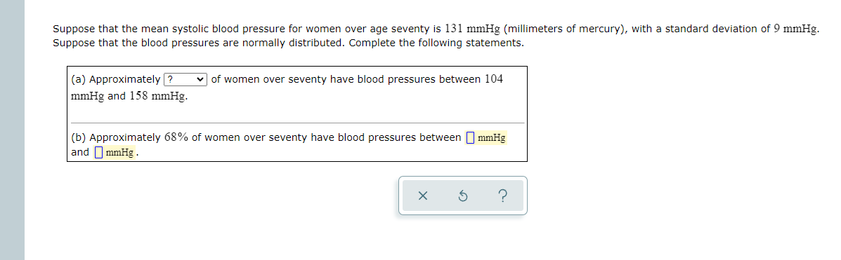 Suppose that the mean systolic blood pressure for women over age seventy is 131 mmHg (millimeters of mercury), with a standard deviation of 9 mmHg.
Suppose that the blood pressures are normally distributed. Complete the following statements.
(a) Approximately ?
v of women over seventy have blood pressures between 104
mmHg and 158 mmHg.
(b) Approximately 68% of women over seventy have blood pressures between mmHg
and O mmHg .
