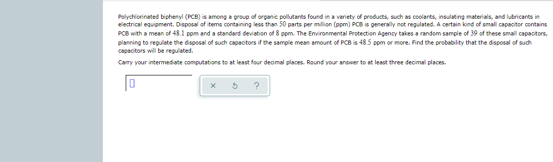 Polychlorinated biphenyl (PCB) is among a group of organic pollutants found in a variety of products, such as coolants, insulating materials, and lubricants in
electrical equipment. Disposal of items containing less than 50 parts per million (ppm) PCB is generally not regulated. A certain kind of small capacitor contains
PCB with a mean of 48.1 ppm and a standard deviation of 8 ppm. The Environmental Protection Agency takes a random sample of 39 of these small capacitors,
planning to regulate the disposal of such capacitors if the sample mean amount of PCB is 48.5 ppm or more. Find the probability that the disposal of such
capacitors will be regulated.
Carry your intermediate computations to at least four decimal places. Round your answer to at least three decimal places.
