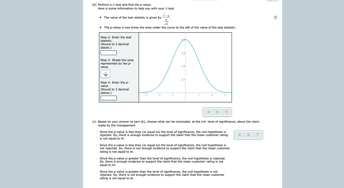 (b) Perform a Z-test and find the p-value.
Here is some information to help you with your Z-test.
x -u
The value of the test statistic is given by
The p-value is two times the area under the curve to the left of the value of the test statistic.
Step 2: Enter the test
statistic.
(Round to 3 decimal
places.)
0.3
Step 3: Shade the area
represented by the p-
value.
0.2
0.H
Step 4: Enter the p-
value.
(Round to 3 decimal
places.)
(c) Based on your answer to part (b), choose what can be concluded, at the 0.05 level of significance, about the claim
made by the management.
o Since the p-value is less than (or equal to) the level of significance, the null hypothesis is
rejected. So, there is enough evidence to support the claim that the mean customer rating
is not equal to 80.
?
Since the p-value is less than (or equal to) the level of significance, the null hypothesis is
not rejected. So, there is not enough evidence to support the claim that the mean customer
rating is not equal to 80.
o Since the p-value is greater than the level of significance, the null hypothesis is rejected.
So, there is enough evidence to support the claim that the mean customer rating is not
equal to 80.
o Since the p-value is greater than the level of significance, the null hypothesis is not
rejected. So, there is not enough evidence to support the claim that the mean customer
rating is not equal to 80.
