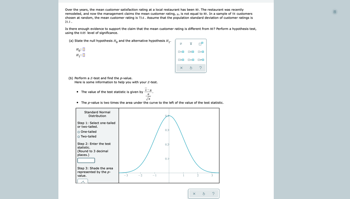 Over the years, the mean customer satisfaction rating at a local restaurant has been 80. The restaurant was recently
remodeled, and now the management claims the mean customer rating, u, is not equal to 80. In a sample of 54 customers
chosen at random, the mean customer rating is 73.6 . Assume that the population standard deviation of customer ratings is
21.1.
Is there enough evidence to support the claim that the mean customer rating is different from 80? Perform a hypothesis test,
using the 0.05 level of significance.
(a) State the null hypothesis H, and the alternative hypothesis H,.
Ho: 0
H:0
OSO
D=0
(b) Perform a Z-test and find the p-value.
Here is some information to help you with your Z-test.
x- u
• The value of the test statistic is given by
• The p-value is two times the area under the curve to the left of the value of the test statistic.
Standard Normal
Distribution
Step 1: Select one-tailed
or two-tailed.
0.3
O One-tailed
O Two-tailed
Step 2: Enter the test
statistic.
0.2
(Round to 3 decimal
places.)
0.H
Step 3: Shade the area
represented by the p-
value.
