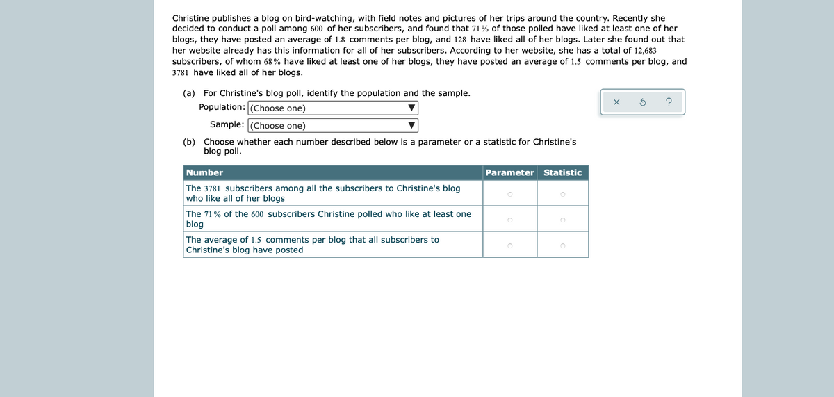 Christine publishes a blog on bird-watching, with field notes and pictures of her trips around the country. Recently she
decided to conduct a poll among 600 of her subscribers, and found that 71% of those polled have liked at least one of her
blogs, they have posted an average of 1.8 comments per blog, and 128 have liked all of her blogs. Later she found out that
her website already has this information for all of her subscribers. According to her website, she has a total of 12,683
subscribers, of whom 68% have liked at least one of her blogs, they have posted an average of 1.5 comments per blog, and
3781 have liked all of her blogs.
(a) For Christine's blog poll, identify the population and the sample.
Population: (Choose one)
Sample: (Choose one)
(b) Choose whether each number described below is a parameter or a statistic for Christine's
blog poll.
Number
Parameter Statistic
The 3781 subscribers among all the subscribers to Christine's blog
who like all of her blogs
The 71% of the 600 subscribers Christine polled who like at least one
blog
The average of 1.5 comments per blog that all subscribers to
Christine's blog have posted
