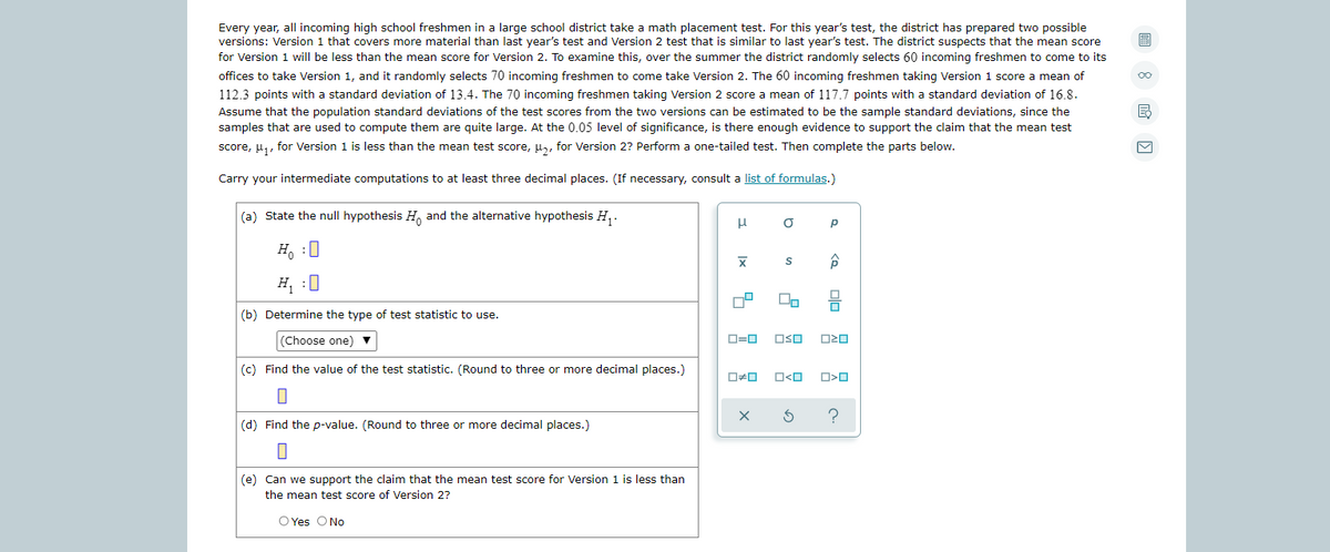 Every year, all incoming high school freshmen in a large school district take a math placement test. For this year's test, the district has prepared two possible
versions: Version 1 that covers more material than last year's test and Version 2 test that is similar to last year's test. The district suspects that the mean score
for Version 1 will be less than the mean score for Version 2. To examine this, over the summer the district randomly selects 60 incoming freshmen to come to its
圖
offices to take Version 1, and it randomly selects 70 incoming freshmen to come take Version 2. The 60 incoming freshmen taking Version 1 score a mean of
112.3 points with a standard deviation of 13.4. The 70 incoming freshmen taking Version 2 score a mean of 117.7 points with a standard deviation of 16.8.
Assume that the population standard deviations of the test scores from the two versions can be estimated to be the sample standard deviations, since the
samples that are used to compute them are quite large. At the 0.05 level of significance, is there enough evidence to support the claim that the mean test
score, u,, for Version 1 is less than the mean test score, H, for Version 2? Perform a one-tailed test. Then complete the parts below.
Carry your intermediate computations to at least three decimal places. (If necessary, consult a list of formulas.)
(a) State the null hypothesis H, and the alternative hypothesis H,.
Ho :0
H, :0
(b) Determine the type of test statistic to use.
(Choose one) v
O=0
OSO
(c) Find the value of the test statistic. (Round to three or more decimal places.)
O<O
(d) Find the p-value. (Round to three or more decimal places.)
(e) Can we support the claim that the mean test score for Version 1 is less than
the mean test score of Version 2?
O Yes O No
olo 2
