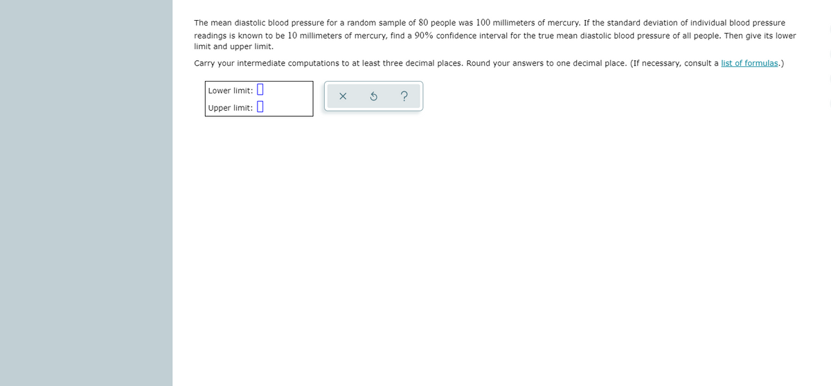 The mean diastolic blood pressure for a random sample of 80 people was 100 millimeters of mercury. If the standard deviation of individual blood pressure
readings is known to be 10 millimeters of mercury, find a 90% confidence interval for the true mean diastolic blood pressure of all people. Then give its lower
limit and upper limit.
Carry your intermediate computations to at least three decimal places. Round your answers to one decimal place. (If necessary, consult a list of formulas.)
Lower limit: ||
Upper limit:|
