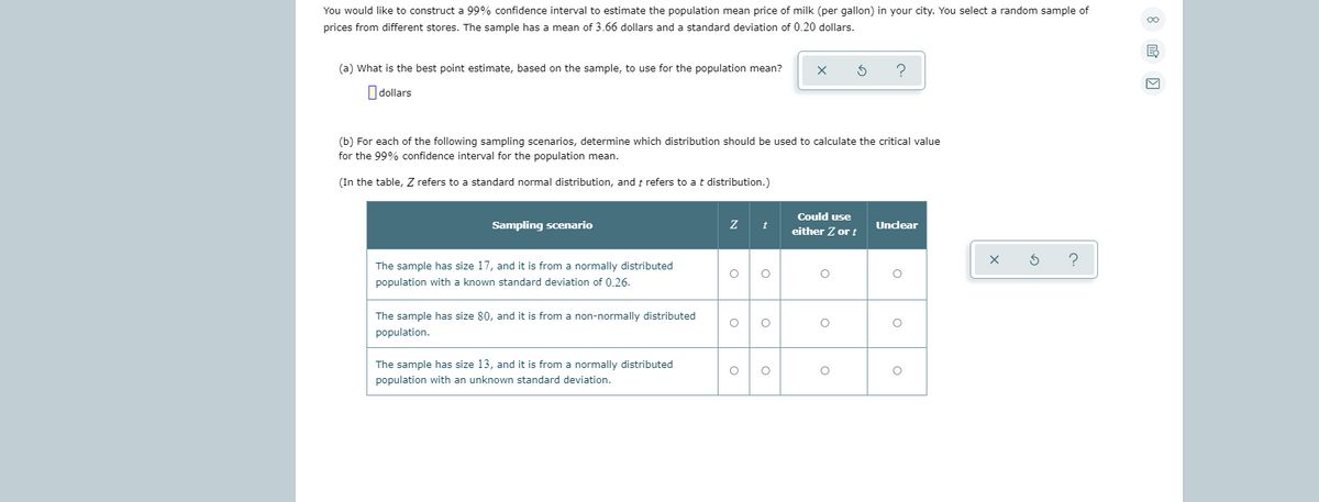 You would like to construct a 99% confidence interval to estimate the population mean price of milk (per gallon) in your city. You select a random sample of
prices from different stores. The sample has a mean of 3.66 dollars and a standard deviation of 0.20 dollars.
(a) What is the best point estimate, based on the sample, to use for the population mean?
O dollars
(b) For each of the following sampling scenarios, determine which distribution should be used to calculate the critical value
for the 99% confidence interval for the population mean.
(In the table, Z refers to a standard normal distribution, and t refers to at distribution.)
Could use
Sampling scenario
Unclear
either Z or t
The sample has size 17, and it is from a normally distributed
population with a known standard deviation of 0.26.
The sample has size 80, and it is from a non-normally distributed
population.
The sample has size 13, and it is from a normally distributed
population with an unknown standard deviation.
