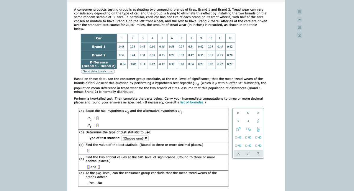 A consumer products testing group is evaluating two competing brands of tires, Brand 1 and Brand 2. Tread wear can vary
considerably depending on the type of car, and the group is trying to eliminate this effect by installing the two brands on the
same random sample of 12 cars. In particular, each car has one tire of each brand on its front wheels, with half of the cars
00
chosen at random to have Brand 1 on the left front wheel, and the rest to have Brand 2 there. After all of the cars are driven
over the standard test course for 20,000 miles, the amount of tread wear (in inches) is recorded, as shown in the table
EC
below.
Car
1
2
4
5
7
8
10
11
12
Brand 1
0.48
0.38
0.45
0.50
0.45
0.58
0.37
0.51
0.62
0.38
0.45
0.42
Brand 2
0.52
0.44
0.31
0.38
0.33
0.28
0.37
0.47
0.35
0.18
0.23
0.20
Difference
- 0.04 - 0.06
0.14
0.12
0.12
0.30
0.00
0.04
0.27
0.20
0.22
0.22
(Brand 1 - Brand 2)
Send data to calc... v
Based on these data, can the consumer group conclude, at the 0.05 level of significance, that the mean tread wears of the
brands differ? Answer this question by performing a hypothesis test regarding u, (which is µ with a letter "d" subscript), the
population mean difference in tread wear for the two brands of tires. Assume that this population of differences (Brand 1
minus Brand 2) is normally distributed.
Perform a two-tailed test. Then complete the parts below. Carry your intermediate computations to three or more decimal
places and round your answers as specified. (If necessary, consult a list of formulas.)
(a) State the null hypothesis H, and the alternative hypothesis H,.
Ho : 0
H : 0
(b) Determine the type of test statistic to use.
Type of test statistic: (Choose one) ▼
OSO
O=0
(c) Find the value of the test statistic. (Round to three or more decimal places.)
O<O
O>O
Find the two critical values at the 0.05 level of significance. (Round to three or more
(d)
decimal places.)
I and I
(e) At the o.05 level, can the consumer group conclude that the mean tread wears of the
brands differ?
Yes No
olo A
