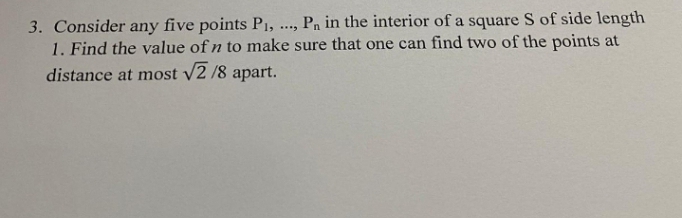 P, in the interior of a square S of side length
3. Consider any five points P1,
1. Find the value of n to make sure that one can find two of the points at
distance at most v
V2 /8 apart.
