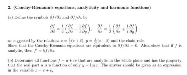 2. (Cauchy-Riemann's equations, analyticity and harmonic functions)
(a) Define the symbols ðf /dž and ôf /dz by
af_1 (af 1 ðf*
af _1(af ¸ 1af
2 (dr" i dy,
dz 2 dxi ðy
dz
as suggested by the relations z = }(2+ 2), y = ±(: – 2) and the chain rule.
Show that the Cauchy-Riemann equations are equivalent to df/ðz = 0. Also, show that if f is
analytic, then f' = df/dz.
(b) Determine all functions f = u + iv that are analytic in the whole plane and has the property
that the real part u is a function of only y = Im z. The answer should be given as an expression
in the variable z = x + iy.
