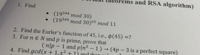 ems and RSA algorithm)
1. Find
• (19344 mod 30)
• (19344 mod 30)65 mod 11
2. Find the Eurler's function of 45, i.e., $(45) =?
3. For n E N and p is prime, prove that
(n|p - 1 and p|n³ – 1) → (4p- 3 is a perfect square)
4. Find gcd(x+1,x² + 1 and than
