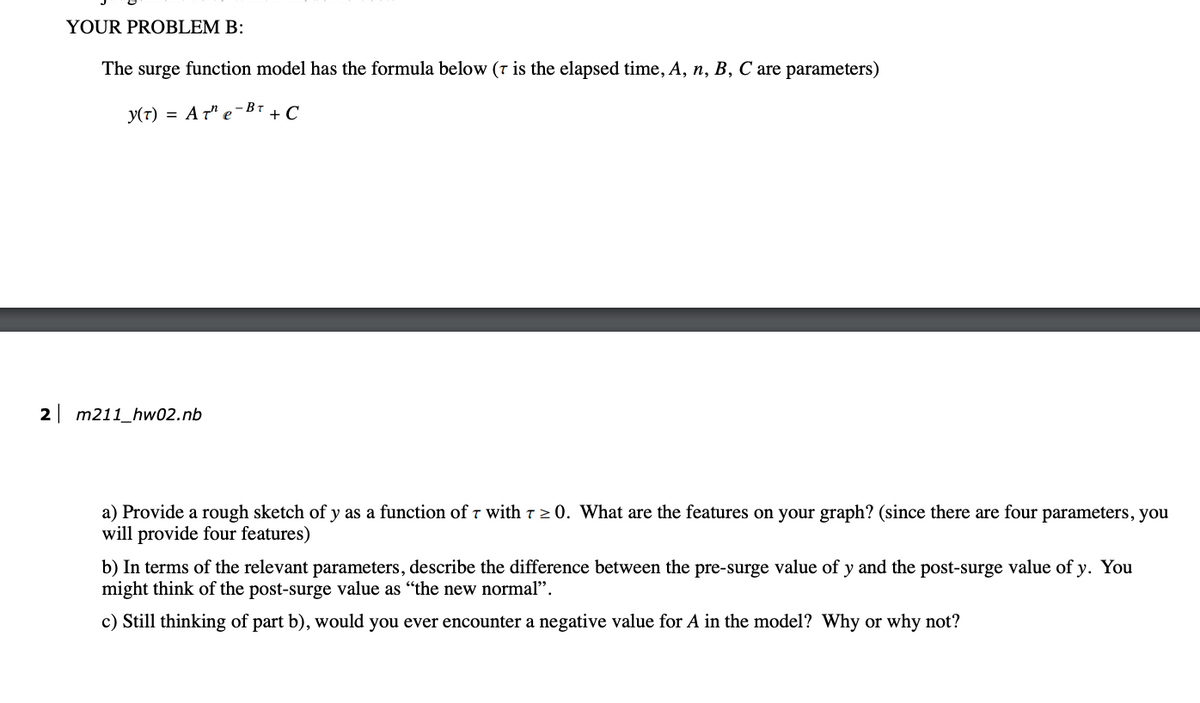 YOUR PROBLEM B:
The surge function model has the formula below (7 is the elapsed time, A, n, B, C are parameters)
Y(T) = A T¹ e-BT + C
2 m211_hw02.nb
T
a) Provide a rough sketch of y as a function of 7 with ≥ 0. What are the features on your graph? (since there are four parameters, you
will provide four features)
b) In terms of the relevant parameters, describe the difference between the pre-surge value of y and the post-surge value of y. You
might think of the post-surge value as "the new normal".
c) Still thinking of part b), would you ever encounter a negative value for A in the model? Why or why not?