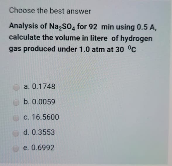 Choose the best answer
Analysis of Na2SO4 for 92 min using 0.5 A,
calculate the volume in litere of hydrogen
gas produced under 1.0 atm at 30 °C
a. 0.1748
b. 0.0059
C. 16.5600
d. 0.3553
e. 0.6992
