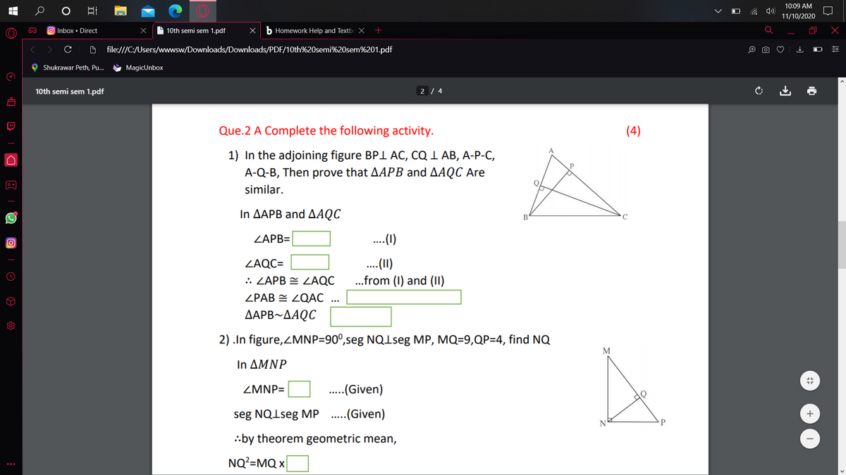 10:09 AM
G 4)
11/10/2020
O Inbox • Direct
S 10th semi sem 1.pdf
b Homework Help and Textb X
file:///C:/Users/wwwsw/Downloads/Downloads/PDF/10th%20semi%20sem%201.pdf
Shukrawar Peth, Pu...
MagicUnbox
10th semi sem 1.pdf
2 / 4
Que.2 A Complete the following activity.
(4)
1) In the adjoining figure BPI AC, CQ 1 AB, A-P-C,
A-Q-B, Then prove that AAPB and AAQC Are
similar.
In ΔΑΡΒ and ΔΑQC
ZAPB=
.(1)
.(1)
.from (1) and (II)
ZAQC=
.: ZAPB = ZAQC
ZPAB = ZQAC
ΔΑΡΒ-ΔΑQC
2) .In figure,ZMNP=90°,seg NQ1seg MP, MQ=9,QP=4, find NQ
M
In ΔΜΝP
ZMNP=
.(Given)
seg NQ1seg MP .(Given)
+
.:by theorem geometric mean,
NQ?=MQ x
