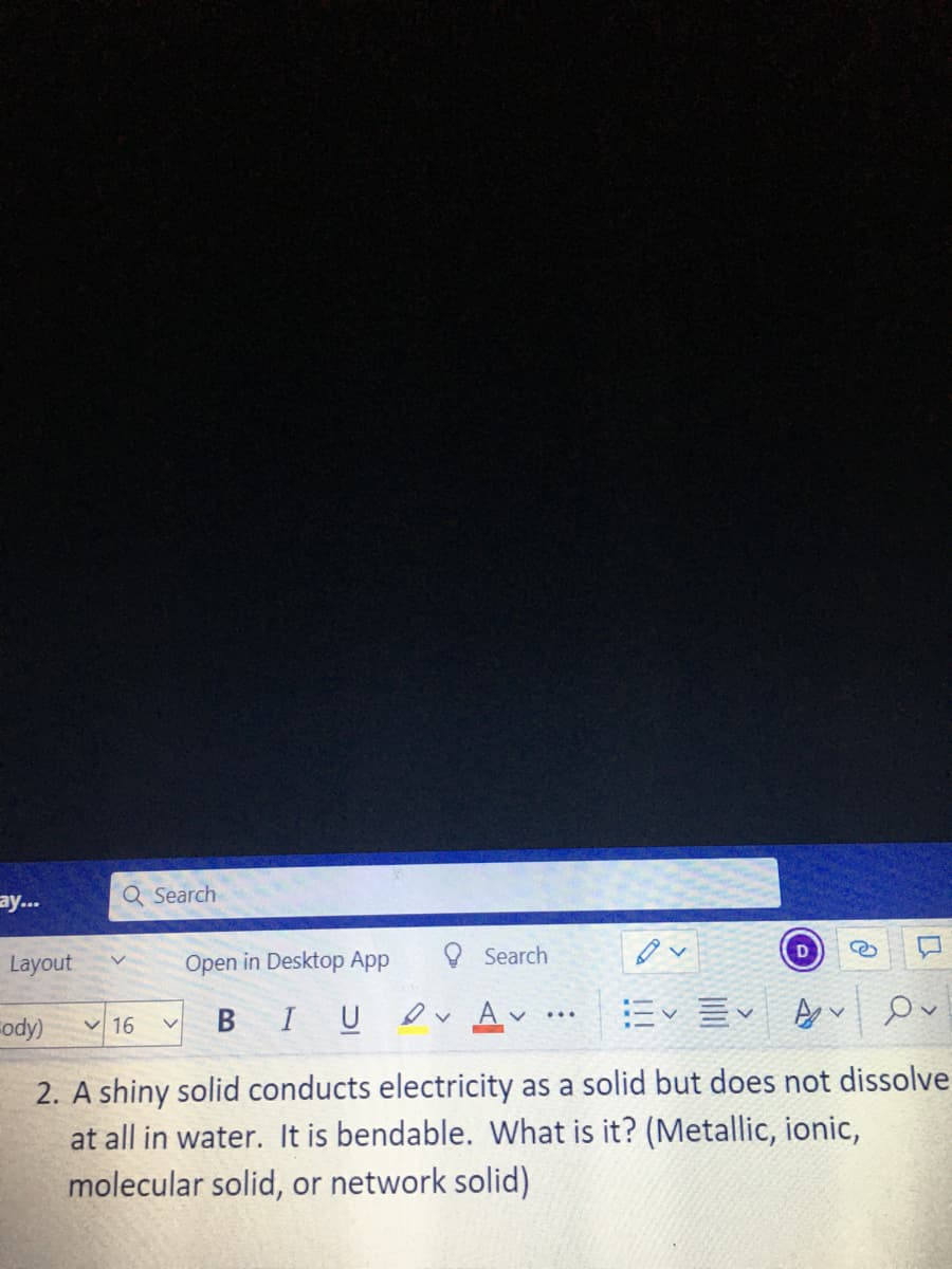 ay...
Q Search
Layout
Open in Desktop App
Search
D
Fody) v 16
B IU
ev Av
ニ三
...
2. A shiny solid conducts electricity as a solid but does not dissolve
at all in water. It is bendable. What is it? (Metallic, ionic,
molecular solid, or network solid)
