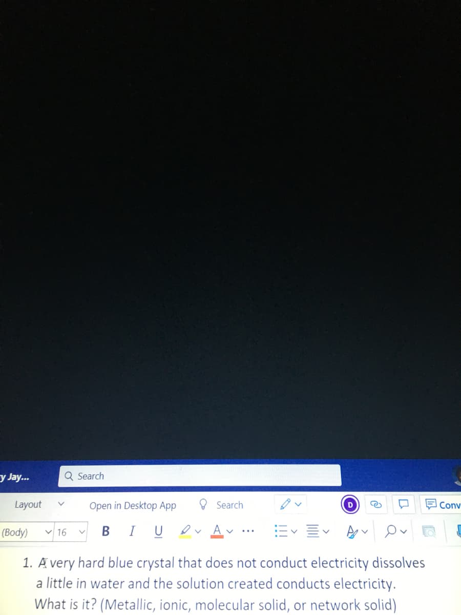 y Jay...
Q Search
Layout
Open in Desktop App
O Search
Conv
(Body) v 16
BIU
ev Av
V...
1. A very hard blue crystal that does not conduct electricity dissolves
a little in water and the solution created conducts electricity.
What is it? (Metallic, ionic, molecular solid, or network solid)
