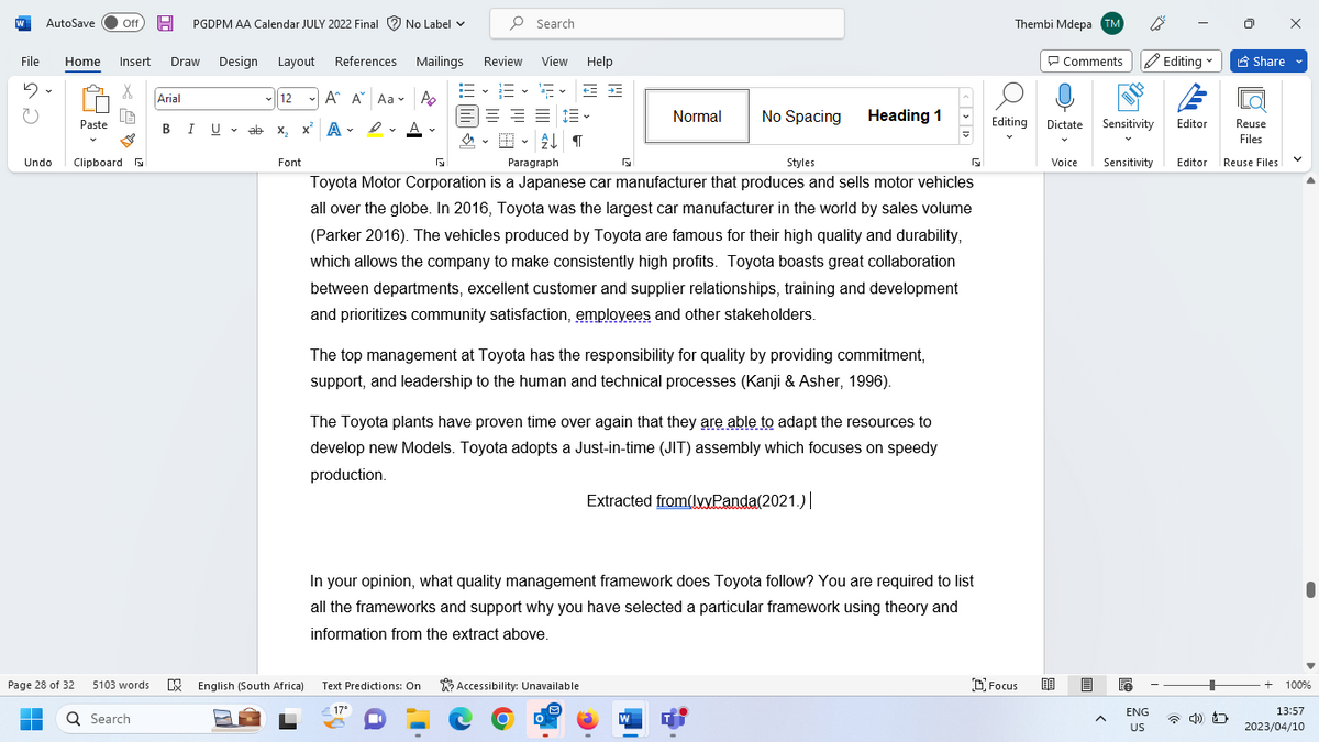 W AutoSave Off H PGDPM AA Calendar JULY 2022 Final No Label ✓
File Home Insert Draw Design Layout References
5
X
U
Undo
Page 28 of 32
■
Paste
Clipboard
5103 words
Q Search
Arial
BIU
U ab
12
ab x₂
x² A-
Font
A A Aa A
D.A.
Mailings
Search
Review
16-16-15
三三三
2↓¶
View Help
= =
Normal
No Spacing
Paragraph
Styles
Toyota Motor Corporation is a Japanese car manufacturer that produces and sells motor vehicles
all over the globe. In 2016, Toyota was the largest car manufacturer in the world by sales volume
(Parker 2016). The vehicles produced by Toyota are famous for their high quality and durability,
which allows the company to make consistently high profits. Toyota boasts great collaboration
between departments, excellent customer and supplier relationships, training and development
and prioritizes community satisfaction, employees and other stakeholders.
English (South Africa) Text Predictions: On Accessibility: Unavailable
17°
The top management at Toyota has the responsibility for quality by providing commitment,
support, and leadership to the human and technical processes (Kanji & Asher, 1996).
Heading 1
The Toyota plants have proven time over again that they are able to adapt the resources to
develop new Models. Toyota adopts a Just-in-time (JIT) assembly which focuses on speedy
production.
Extracted from(IvyPanda(2021.) |
W
In your opinion, what quality management framework does Toyota follow? You are required to list
all the frameworks and support why you have selected a particular framework using theory and
information from the extract above.
F
Thembi Mdepa TM
Editing
Focus
Comments Editing
Dictate
Voice
Reuse
Files
Sensitivity Editor Reuse Files
Sensitivity
A
ENG
US
Editor
Share
4)
V
+ 100%
13:57
2023/04/10