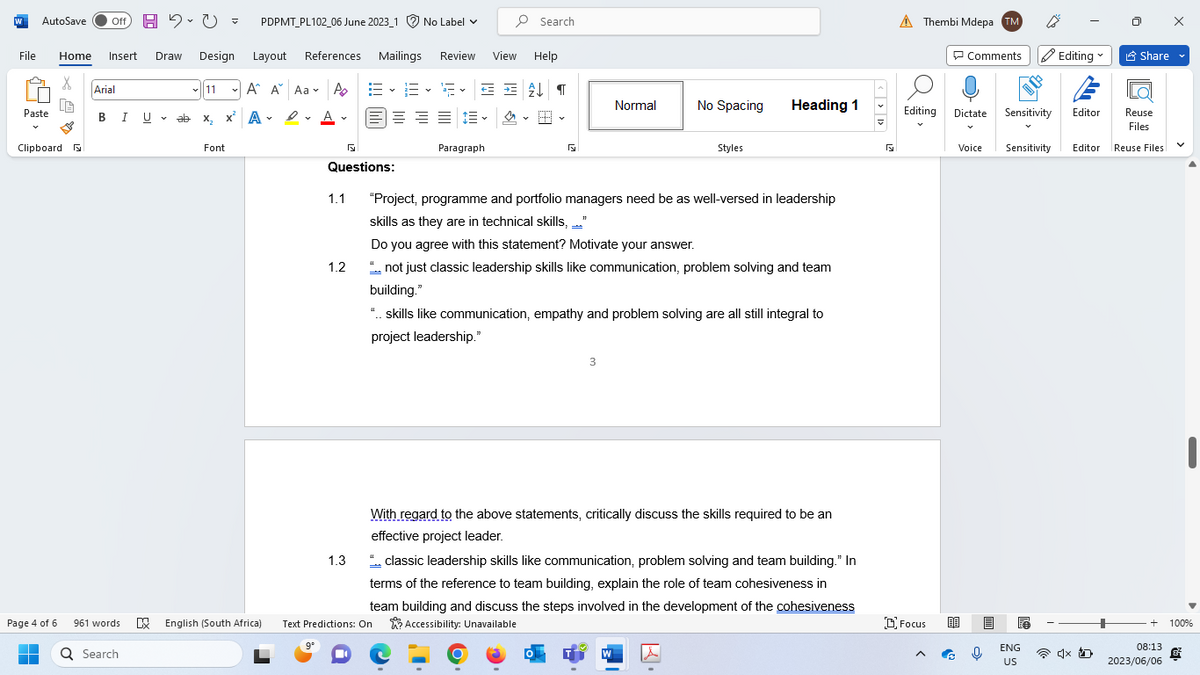 W AutoSave Off H 2.0 = PDPMT_PL102_06 June 2023_1 No Label ✓
File Home Insert Draw Design
X
Paste
Clipboard F
Page 4 of 6
▬
Arial
B I U
U
961 words
Q Search
V
✓11
Layout References
A
A A Aa A
D
x² A✓ ✓ A.
А
ab
ab X₂ X
Font
9°
1.1
Questions:
1.2
Review
Mailings
View Help
EE F✓ = = £↓¶
스
1.3
===
Search
Paragraph
5
Normal
No Spacing
3
Styles
Heading 1
"Project, programme and portfolio managers need be as well-versed in leadership
skills as they are in technical skills, _._."
Do you agree with this statement? Motivate your answer.
".. not just classic leadership skills like communication, problem solving and team
building."
"..skills like communication, empathy and problem solving are all still integral to
project leadership."
".. classic leadership skills like communication, problem solving and team building." In
terms of the reference to team building, explain the role of team cohesiveness in
team building and discuss the steps involved in the development of the cohesiveness
English (South Africa) Text Predictions: On Accessibility: Unavailable
With regard to the above statements, critically discuss the skills required to be an
effective project leader.
<>»>
R
A Thembi Mdepa TM
Editing
Focus
Comments Editing
Dictate
Voice
Sensitivity
Editor
Sensitivity Editor
ENG
US
4x D
Share
Reuse
Files
Reuse Files
V
+ 100%
08:13
2023/06/06
&