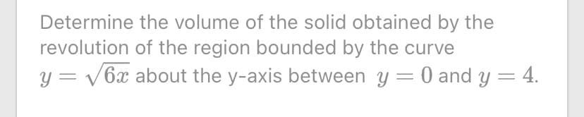 Determine the volume of the solid obtained by the
revolution of the region bounded by the curve
y = v6x about the y-axis between y = 0 and y = 4.
