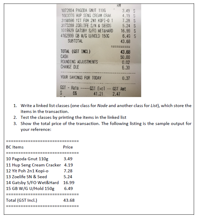1072654 PAGODA GNUT 110G
1003376 HUP SENG CREAM CRAK
3158596 YIT FOH 2N1 KOPI-O 1
3173289 ZOELIFE S/N & SEEDS
1019929 GATSBY S/FO WET&HARD
4162999 GB W/G U/HOLD 150G
SUBTOTAL
RM
3.49 S
4.19 S
7.28 S
5.24 S
16.99 S
6.49 S
43.68
TOTAL (GST INCL)
CASH
ROUNDING ADJUSTMENTS
CHANGE DUE
43.68
50.00
0.02
6.30
YOUR SAVINGS FOR TODAY
0.37
GST - Rate
-GST Excl-- GST Amt
2.47
41.21
S
6%
1. Write a linked list classes (one class for Node and another class for List), which store the
items in the transaction.
2. Test the classes by printing the items in the linked list
3. Show the total price of the transaction. The following listing is the sample output for
your reference:
BC Items
Price
10 Pagoda Gnut 110g
11 Hup Seng Cream Cracker 4.19
12 Yit Poh 2n1 Kopi-o
3.49
7.28
13 Zoelife SN & Seed
5.24
14 Gatsby S/FO Wet&Hard 16.99
15 GB W/G U/Hold 150g
6.49
Total (GST Incl.)
43.68
