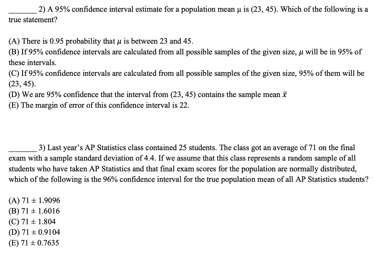 2) A 95% confidence interval estimate for a population mean u is (23, 45). Which of the following is a
true statement?
(A) There is 0.95 probability that µ is between 23 and 45.
(B) If 95% confidence intervals are calculated from all possible samples of the given size, µ will be in 95% of
these intervals.
(C) If 95% confidence intervals are calculated from all possible samples of the given size, 95% of them will be
(23, 45).
(D) We are 95% confidence that the interval from (23, 45) contains the sample mean i
(E) The margin of error of this confidence interval is 22.
3) Last year's AP Statistics class contained 25 students. The class got an average of 71 on the final
exam with a sample standard deviation of 4.4. If we assume that this class represents a random sample of all
students who have taken AP Statistics and that final exam scores for the population are normally distributed,
which of the following is the 96% confidence interval for the true population mean of all AP Statistics students?
(A) 71 + 1.9096
(B) 71 + 1.6016
(C) 71 ± 1.804
(D) 71 + 0.9104
(E) 71 + 0.7635
