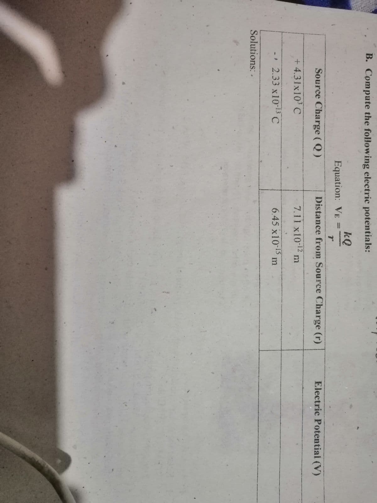 B. Compute the following electric potentials:
kQ
Equation: VE
Source Charge (Q)
Distance from Source Charge (r)
Electric Potential (V)
+ 4.31x10 C
7.11 x10-12 m
- 2.33 x1013 C
6.45 x10-15
m
Solutions: .
