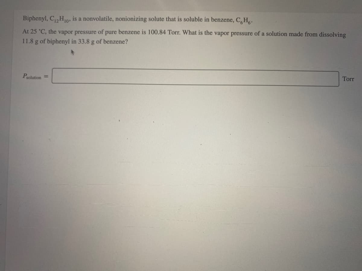 Biphenyl, C,H,10, is a nonvolatile, nonionizing solute that is soluble in benzene, C,H..
At 25 °C, the vapor pressure of pure benzene is 100.84 Torr. What is the vapor pressure of a solution made from dissolving
11.8 g of biphenyl in 33.8 g of benzene?
Psolution =
Torr
