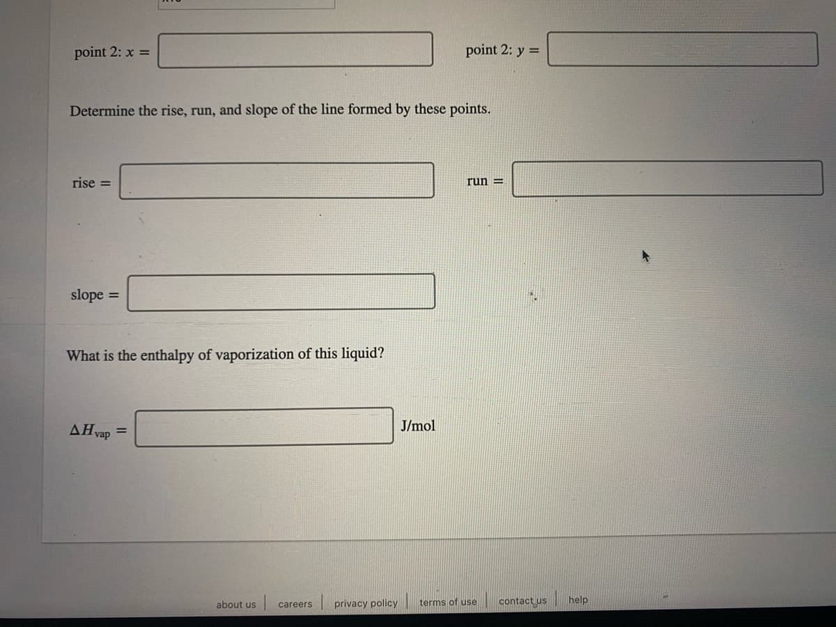 point 2: x =
point 2: y =
Determine the rise, run, and slope of the line formed by these points.
rise =
run =
slope
%3D
What is the enthalpy of vaporization of this liquid?
AHvap
J/mol
%3D
| privacy policy
terms of use
contact us
help
about us
careers
