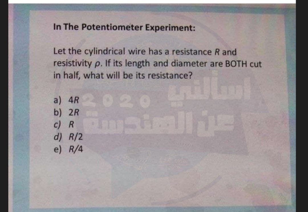 In The Potentiometer Experiment:
Let the cylindrical wire has a resistance R and
resistivity p. If its length and diameter are BOTH cut
in half, what will be its resistance?
020 illm
a) 4R
b) 2R
c) R
d) R/2
e) R/4
