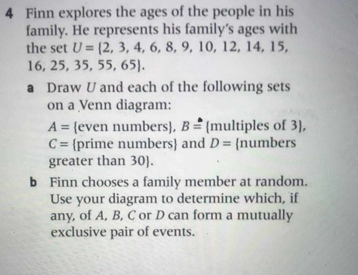 4 Finn explores the ages of the people in his
family. He represents his family's ages with
the set U = (2, 3, 4, 6, 8, 9, 10, 12, 14, 15,
16, 25, 35, 55, 65).
%3D
a Draw U and each of the following sets
on a Venn diagram:
A = {even numbers}, B= {multiples of 3),
C = {prime numbers} and D= {numbers
greater than 30}.
b Finn chooses a family member at random.
Use your diagram to determine which, if
any, of A, B, C or D can form a mutually
exclusive pair of events.
%3D
