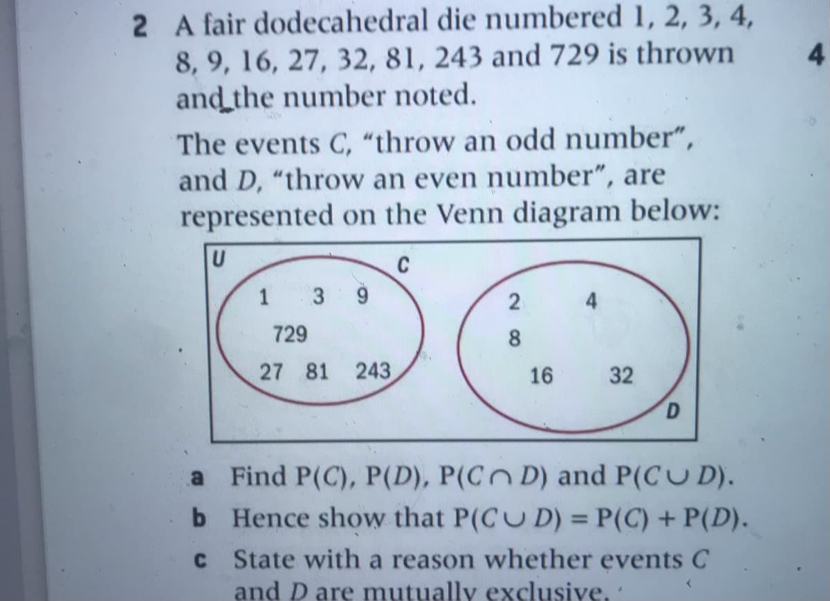 2 A fair dodecahedral die numbered 1, 2, 3, 4,
8, 9, 16, 27, 32, 81, 243 and 729 is thrown
and the number noted.
4
The events C, “throw an odd number",
and D, "throw an even number", are
represented on the Venn diagram below:
C
1 3
4
729
8.
27 81 243
16
32
D.
a Find P(C), P(D), P(C D) and P(CU D).
b Hence show that P(CU D) = P(C) + P(D).
%3D
C State with a reason whether events C
and D are mutually exclusive.
