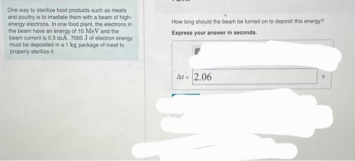 One way to sterilize food products such as meats
and poultry is to irradiate them with a beam of high-
energy electrons. In one food plant, the electrons in
the beam have an energy of 10 MeV and the
beam current is 0.3 mA. 7000 J of electron energy
must be deposited in a 1 kg package of meat to
properly sterilize it.
How long should the beam be turned on to deposit this energy?
Express your answer in seconds.
At= 2.06