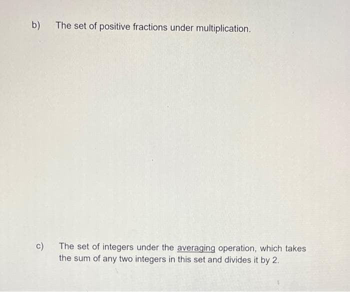 b)
The set of positive fractions under multiplication.
c) The set of integers under the averaging operation, which takes
the sum of any two integers in this set and divides it by 2.