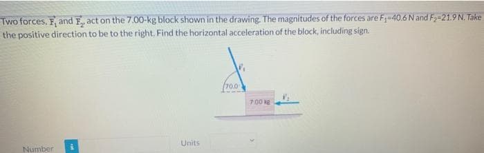 Two forces, F, and Fact on the 7.00-kg block shown in the drawing. The magnitudes of the forces are F₁-40.6 N and F₂-21.9 N. Take
the positive direction to be to the right. Find the horizontal acceleration of the block, including sign.
Number
Units
70.0
7.00 kg