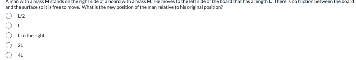 A man with a mass M stands on the right side of a board with a mass M. He moves to the left side of the board that has a length L. There is no friction between the board
and the surface so it is free to move. What is the new position of the man relative to his original position?
L/2
OL
L to the right
2L
4L