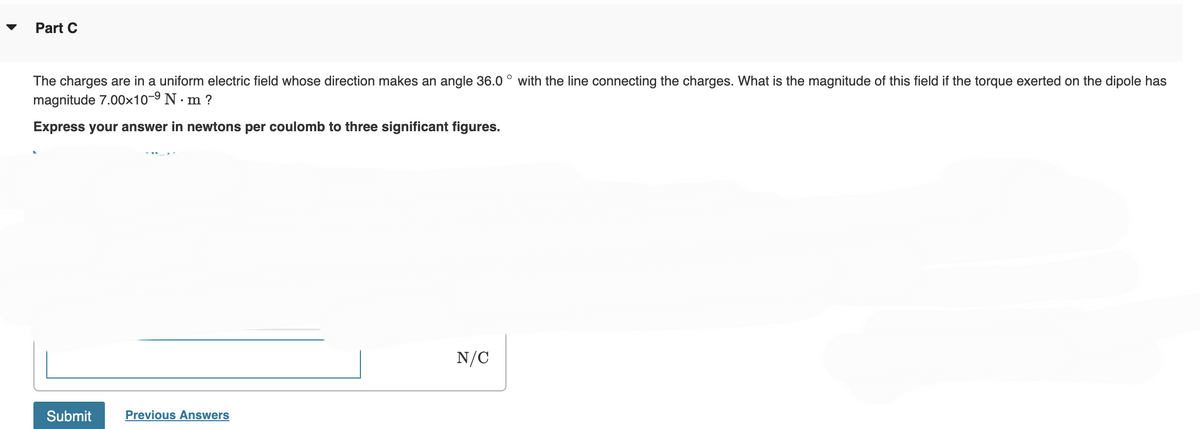 Part C
The charges are in a uniform electric field whose direction makes an angle 36.0° with the line connecting the charges. What is the magnitude of this field if the torque exerted on the dipole has
magnitude 7.00×10-⁹ N·m ?
Express your answer in newtons per coulomb to three significant figures.
Submit
Previous Answers
N/C