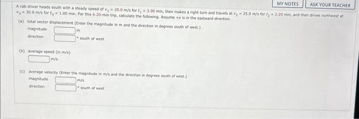 MY NOTES
ASK YOUR TEACHER
A cab driver heads south with a steady speed of v, -20.0 m/s for t-3.00 min, then makes a right turn and travels at v₂ - 25.0 m/s for fy 2.20 min, and then drives northwest at
v₂ - 30.0 m/s for ty-1.00 min. For this 6.20-min trip, calculate the following. Assume +x is in the eastward direction.
(a) total vector displacement (Enter the magnitude in m and the direction in degrees south of west.)
Im
magnitude
direction
(b) average speed (in m/s)
m/s
south of west
(c) average velocity (Enter the magnitude in m/s and the direction in degrees south of west.)
magnitude:
direction
m/s
south of west