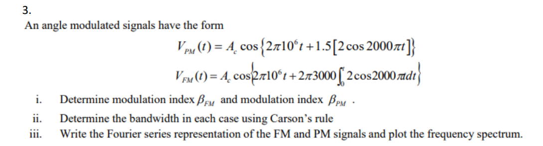 3.
An angle modulated signals have the form
i.
ii.
111.
VPM (t) = 4, cos {2710°t+1.5 [2 cos 2000nt]}
VFM (1) = 4 cos/2710°t +273000 [2 cos 2000 dt}
Determine modulation index BFM and modulation index BPM
Determine the bandwidth in each case using Carson's rule
Write the Fourier series representation of the FM and PM signals and plot the frequency spectrum.