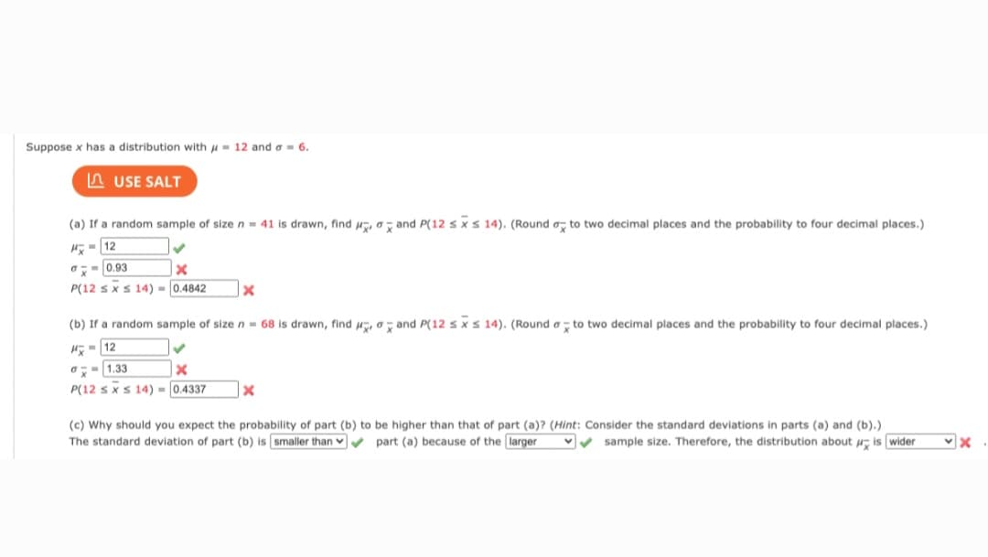 Suppose x has a distribution with = 12 and a = 6.
USE SALT
(a) If a random sample of size n = 41 is drawn, find , and P(12 sx s 14). (Round to two decimal places and the probability to four decimal places.)
H-12
0.93
X
P(12 ≤ x ≤ 14)= 0.4842
X
(b) If a random sample of size n = 68 is drawn, find and P(12 sxs 14). (Round a to two decimal places and the probability to four decimal places.)
H-12
✓
1.33
x
P(12 sxs 14)=0.4337
X
(c) Why should you expect the probability of part (b) to be higher than that of part (a)? (Hint: Consider the standard deviations in parts (a) and (b).)
The standard deviation of part (b) is smaller than part (a) because of the larger ✔✔sample size. Therefore, the distribution about is wider
✓x