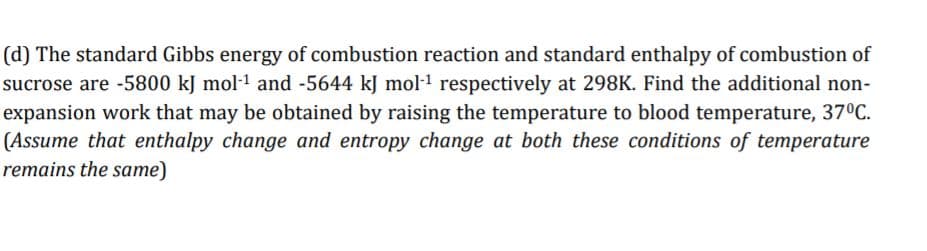 (d) The standard Gibbs energy of combustion reaction and standard enthalpy of combustion of
sucrose are -5800 kJ mol-1 and -5644 kJ mol-1 respectively at 298K. Find the additional non-
expansion work that may be obtained by raising the temperature to blood temperature, 37°C.
(Assume that enthalpy change and entropy change at both these conditions of temperature
remains the same)
