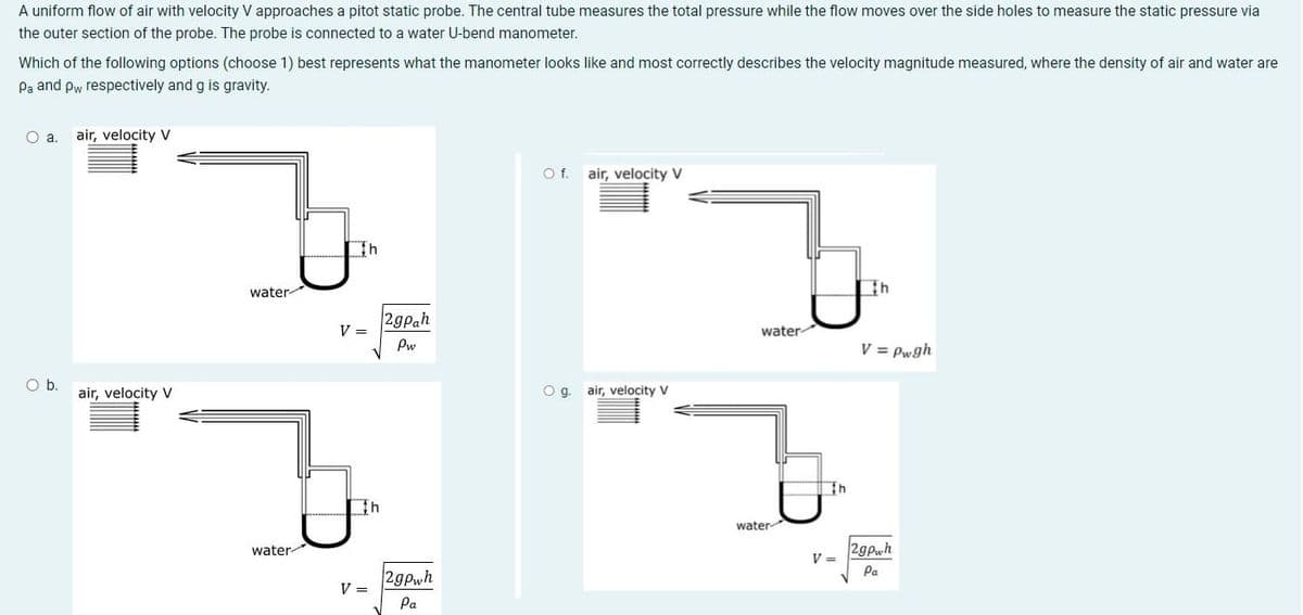 A uniform flow of air with velocity V approaches a pitot static probe. The central tube measures the total pressure while the flow moves over the side holes to measure the static pressure via
the outer section of the probe. The probe is connected to a water U-bend manometer.
Which of the following options (choose 1) best represents what the manometer looks like and most correctly describes the velocity magnitude measured, where the density of air and water are
Pa and pw respectively and g is gravity.
Oa.
air, velocity V
Of.
air, velocity V
water-
2gPah
V =
water
Pw
V = Pwgh
Ob.
air, velocity V
Og.
air, velocity V
water
water
2gpwh
V =
Pa
2gPwh
V =
Pa
