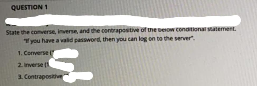 QUESTION 1
State the converse, inverse, and the contrapositive of the beiow conditional statement.
If you have a valid password, then you can log on to the server".
1. Converse (7
2. Inverse (1
3. Contrapositive
