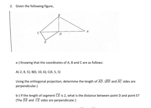 2. Given the following figure,
a-) Knowing that the coordinates of A, B and Care as follows:
A(-2, 8, 5); B(0, 10, 6); C(4, 5, 5)
Using the orthogonal projection, determine the length of AD. (BD and AC sides are
perpendicular.)
b-) If the length of segment CE is 2, what is the distance between point D and point E?
(The DE and CE sides are perpendicular.)
